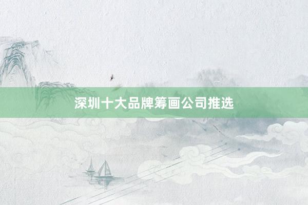 深圳十大品牌筹画公司推选