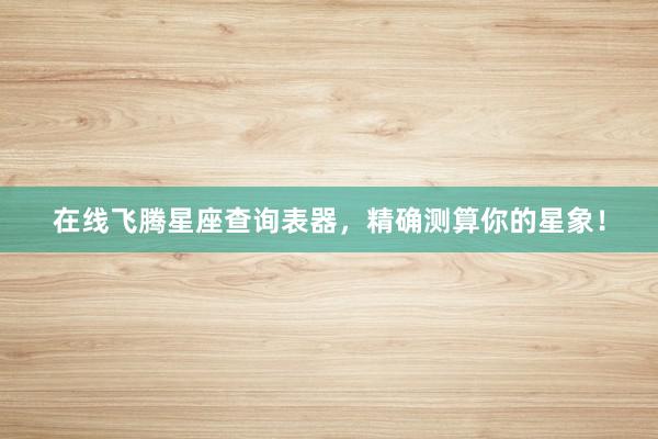 在线飞腾星座查询表器，精确测算你的星象！